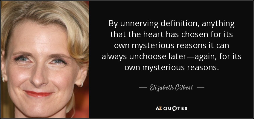 By unnerving definition, anything that the heart has chosen for its own mysterious reasons it can always unchoose later—again, for its own mysterious reasons. - Elizabeth Gilbert