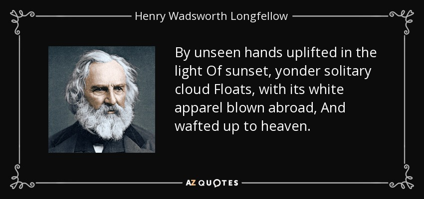 By unseen hands uplifted in the light Of sunset, yonder solitary cloud Floats, with its white apparel blown abroad, And wafted up to heaven. - Henry Wadsworth Longfellow
