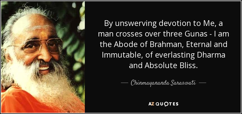 By unswerving devotion to Me, a man crosses over three Gunas - I am the Abode of Brahman, Eternal and Immutable, of everlasting Dharma and Absolute Bliss. - Chinmayananda Saraswati