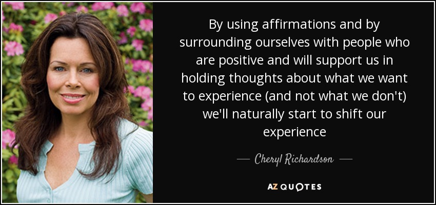 By using affirmations and by surrounding ourselves with people who are positive and will support us in holding thoughts about what we want to experience (and not what we don't) we'll naturally start to shift our experience - Cheryl Richardson