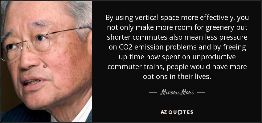 By using vertical space more effectively, you not only make more room for greenery but shorter commutes also mean less pressure on CO2 emission problems and by freeing up time now spent on unproductive commuter trains, people would have more options in their lives. - Minoru Mori