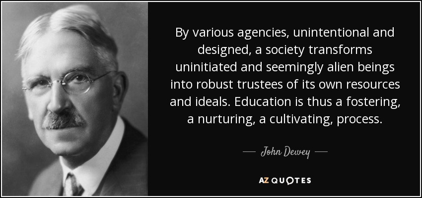 By various agencies, unintentional and designed, a society transforms uninitiated and seemingly alien beings into robust trustees of its own resources and ideals. Education is thus a fostering, a nurturing, a cultivating, process. - John Dewey