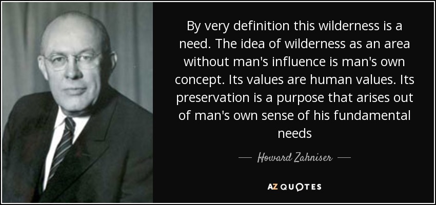 By very definition this wilderness is a need. The idea of wilderness as an area without man's influence is man's own concept. Its values are human values. Its preservation is a purpose that arises out of man's own sense of his fundamental needs - Howard Zahniser