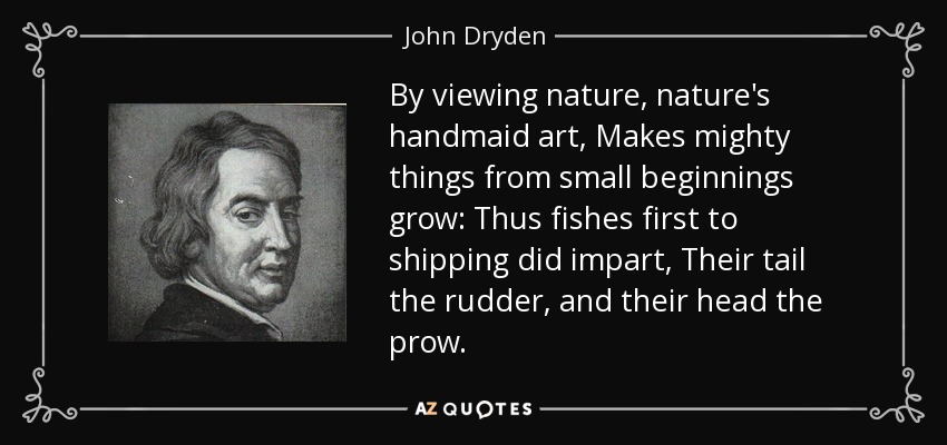 By viewing nature, nature's handmaid art, Makes mighty things from small beginnings grow: Thus fishes first to shipping did impart, Their tail the rudder, and their head the prow. - John Dryden