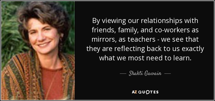 By viewing our relationships with friends, family, and co-workers as mirrors, as teachers - we see that they are reflecting back to us exactly what we most need to learn. - Shakti Gawain