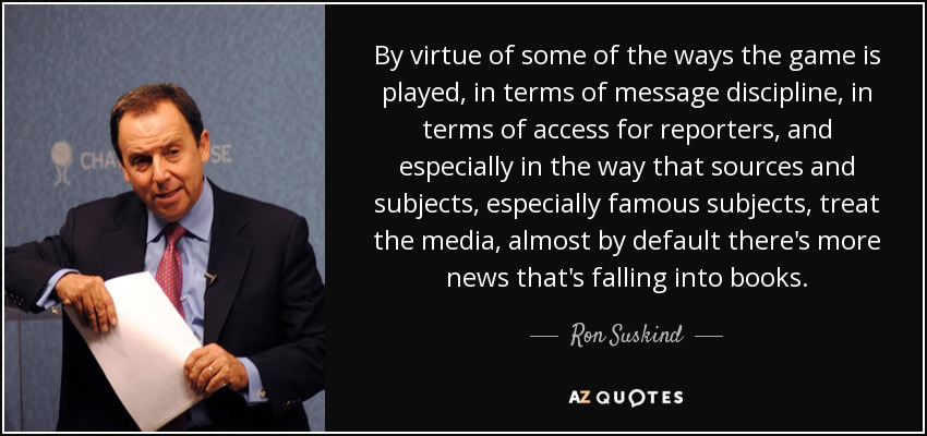 By virtue of some of the ways the game is played, in terms of message discipline, in terms of access for reporters, and especially in the way that sources and subjects, especially famous subjects, treat the media, almost by default there's more news that's falling into books. - Ron Suskind