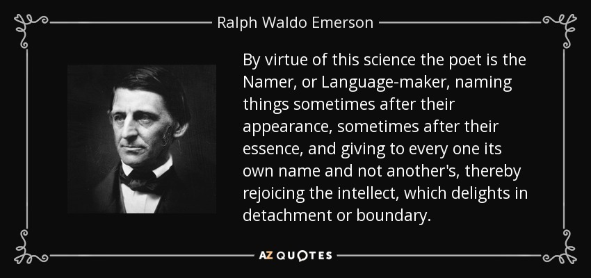 By virtue of this science the poet is the Namer, or Language-maker, naming things sometimes after their appearance, sometimes after their essence, and giving to every one its own name and not another's, thereby rejoicing the intellect, which delights in detachment or boundary. - Ralph Waldo Emerson