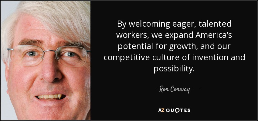 By welcoming eager, talented workers, we expand America's potential for growth, and our competitive culture of invention and possibility. - Ron Conway