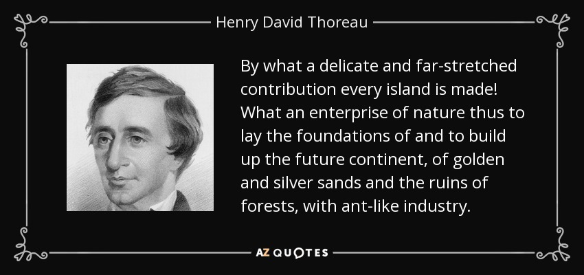 By what a delicate and far-stretched contribution every island is made! What an enterprise of nature thus to lay the foundations of and to build up the future continent, of golden and silver sands and the ruins of forests, with ant-like industry. - Henry David Thoreau