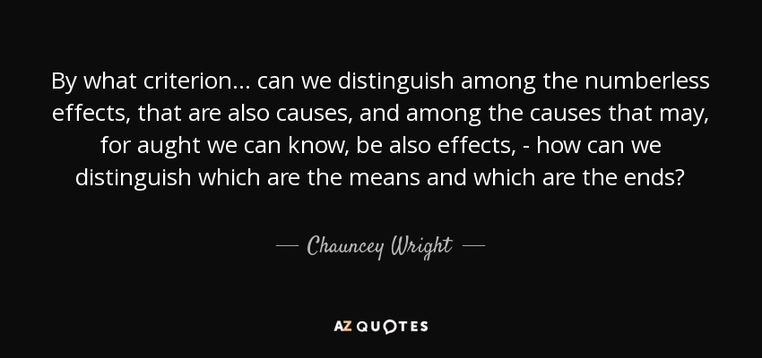 By what criterion... can we distinguish among the numberless effects, that are also causes, and among the causes that may, for aught we can know, be also effects, - how can we distinguish which are the means and which are the ends? - Chauncey Wright