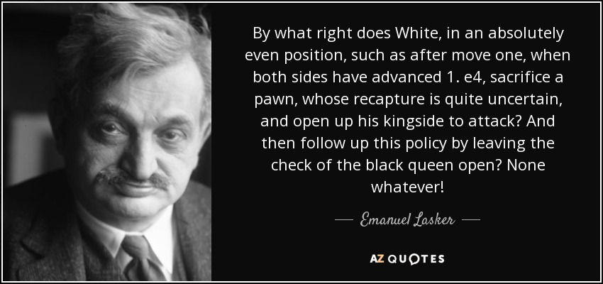By what right does White, in an absolutely even position, such as after move one, when both sides have advanced 1. e4, sacrifice a pawn, whose recapture is quite uncertain, and open up his kingside to attack? And then follow up this policy by leaving the check of the black queen open? None whatever! - Emanuel Lasker