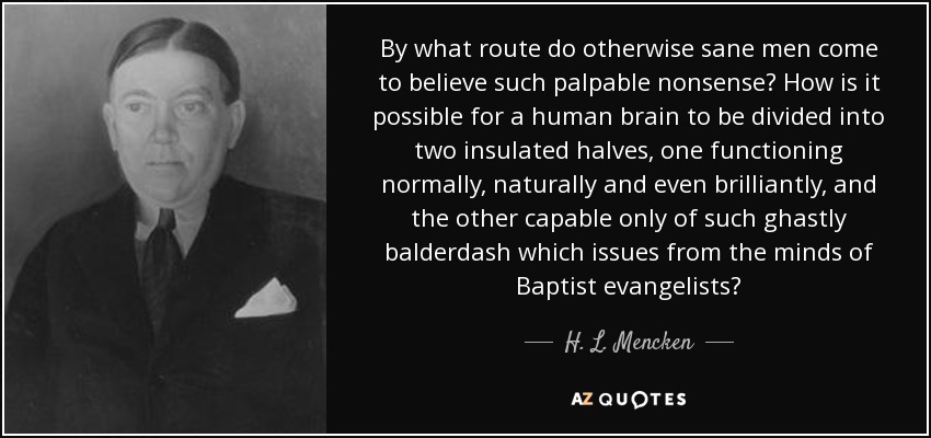 By what route do otherwise sane men come to believe such palpable nonsense? How is it possible for a human brain to be divided into two insulated halves, one functioning normally, naturally and even brilliantly, and the other capable only of such ghastly balderdash which issues from the minds of Baptist evangelists? - H. L. Mencken