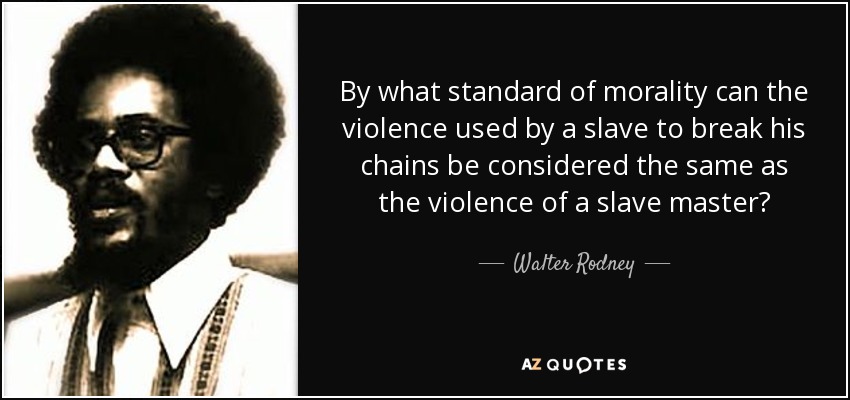 By what standard of morality can the violence used by a slave to break his chains be considered the same as the violence of a slave master? - Walter Rodney