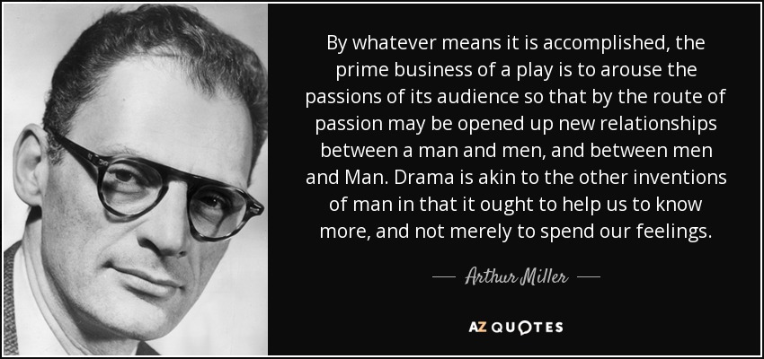 By whatever means it is accomplished, the prime business of a play is to arouse the passions of its audience so that by the route of passion may be opened up new relationships between a man and men, and between men and Man. Drama is akin to the other inventions of man in that it ought to help us to know more, and not merely to spend our feelings. - Arthur Miller