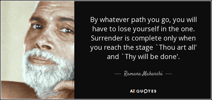 By whatever path you go, you will have to lose yourself in the one. Surrender is complete only when you reach the stage `Thou art all' and `Thy will be done'. - Ramana Maharshi