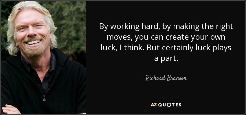 By working hard, by making the right moves, you can create your own luck, I think. But certainly luck plays a part. - Richard Branson