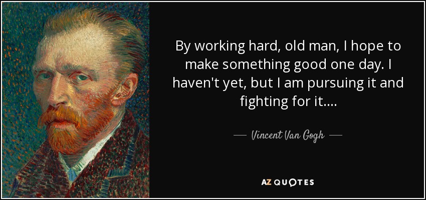By working hard, old man, I hope to make something good one day. I haven't yet, but I am pursuing it and fighting for it . . . . - Vincent Van Gogh