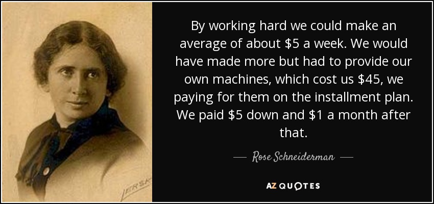 By working hard we could make an average of about $5 a week. We would have made more but had to provide our own machines, which cost us $45, we paying for them on the installment plan. We paid $5 down and $1 a month after that. - Rose Schneiderman