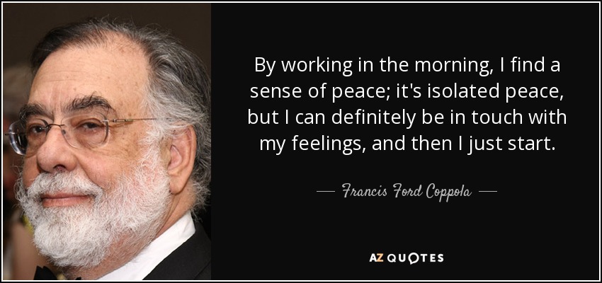 By working in the morning, I find a sense of peace; it's isolated peace, but I can definitely be in touch with my feelings, and then I just start. - Francis Ford Coppola