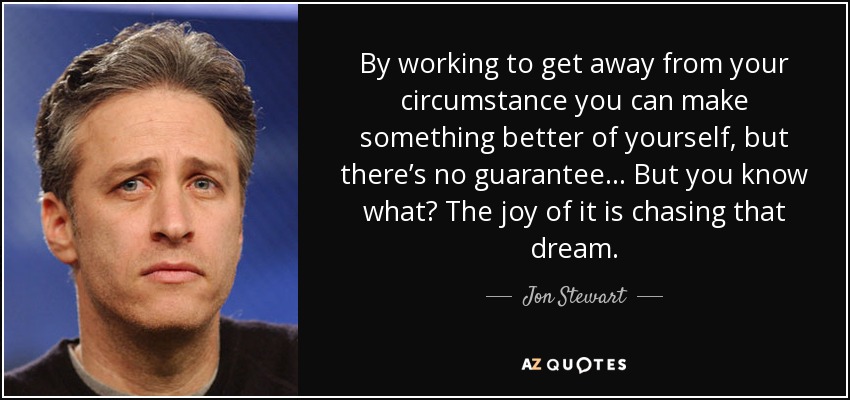 By working to get away from your circumstance you can make something better of yourself, but there’s no guarantee... But you know what? The joy of it is chasing that dream. - Jon Stewart