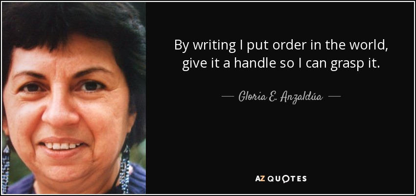 By writing I put order in the world, give it a handle so I can grasp it. - Gloria E. Anzaldúa