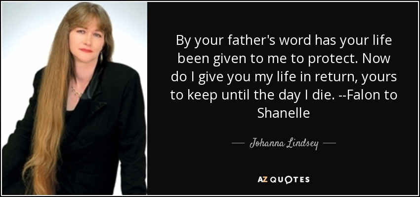 By your father's word has your life been given to me to protect. Now do I give you my life in return, yours to keep until the day I die. --Falon to Shanelle - Johanna Lindsey