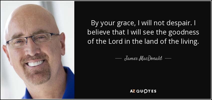 By your grace, I will not despair. I believe that I will see the goodness of the Lord in the land of the living. - James MacDonald
