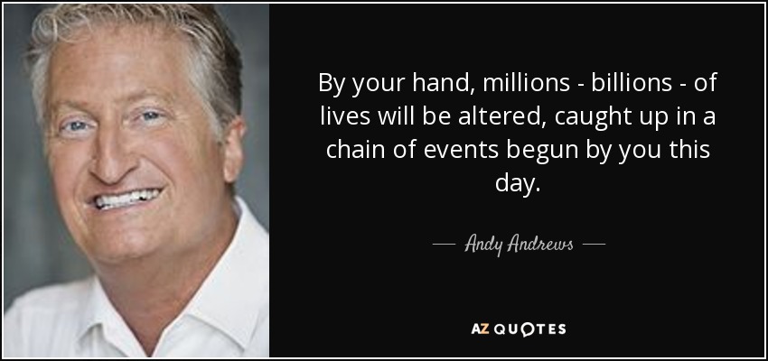By your hand, millions - billions - of lives will be altered, caught up in a chain of events begun by you this day. - Andy Andrews
