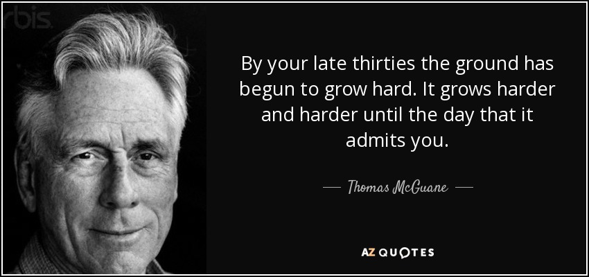 By your late thirties the ground has begun to grow hard. It grows harder and harder until the day that it admits you. - Thomas McGuane