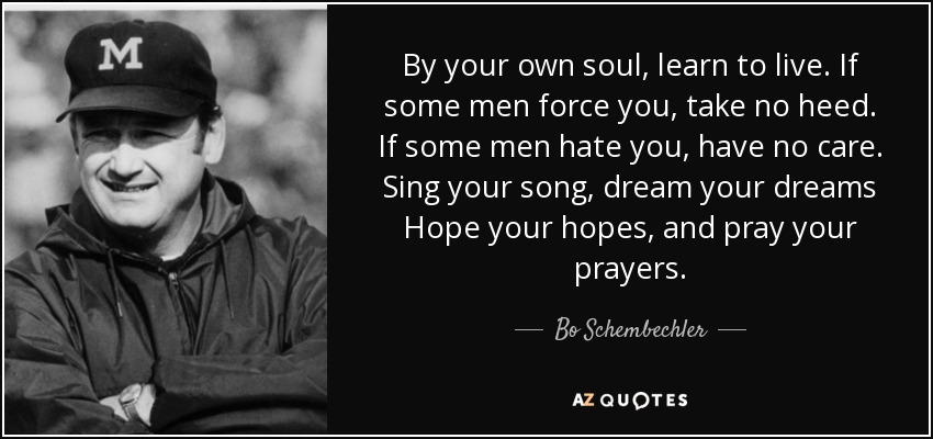 By your own soul, learn to live. If some men force you, take no heed. If some men hate you, have no care. Sing your song, dream your dreams Hope your hopes, and pray your prayers. - Bo Schembechler