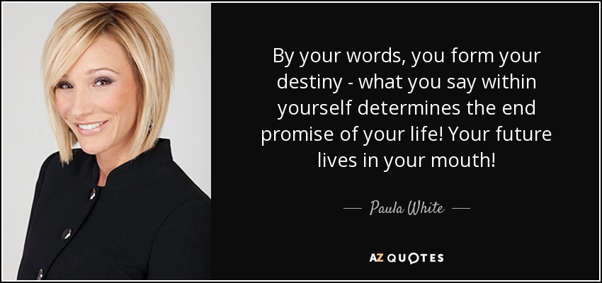 By your words, you form your destiny - what you say within yourself determines the end promise of your life! Your future lives in your mouth! - Paula White