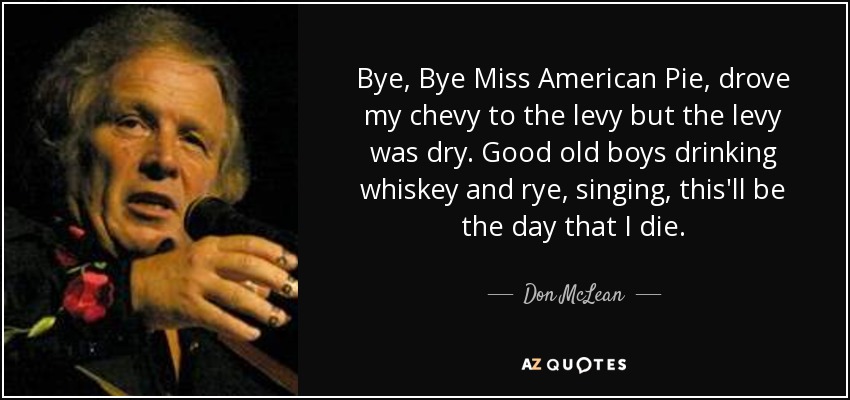 Bye, Bye Miss American Pie, drove my chevy to the levy but the levy was dry. Good old boys drinking whiskey and rye, singing, this'll be the day that I die. - Don McLean