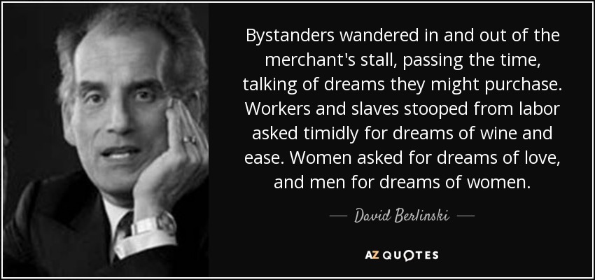 Bystanders wandered in and out of the merchant's stall, passing the time, talking of dreams they might purchase. Workers and slaves stooped from labor asked timidly for dreams of wine and ease. Women asked for dreams of love, and men for dreams of women. - David Berlinski