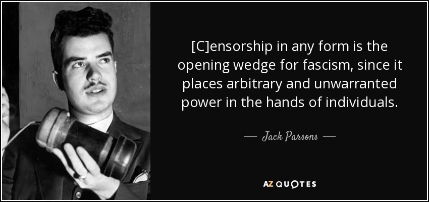 [C]ensorship in any form is the opening wedge for fascism, since it places arbitrary and unwarranted power in the hands of individuals. - Jack Parsons