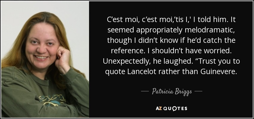 C’est moi, c’est moi,’tis I,' I told him. It seemed appropriately melodramatic, though I didn’t know if he’d catch the reference. I shouldn’t have worried. Unexpectedly, he laughed. “Trust you to quote Lancelot rather than Guinevere. - Patricia Briggs