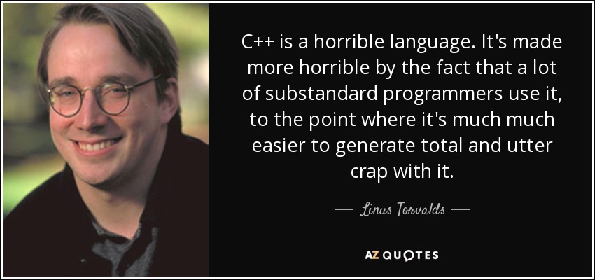 C++ is a horrible language. It's made more horrible by the fact that a lot of substandard programmers use it, to the point where it's much much easier to generate total and utter crap with it. - Linus Torvalds