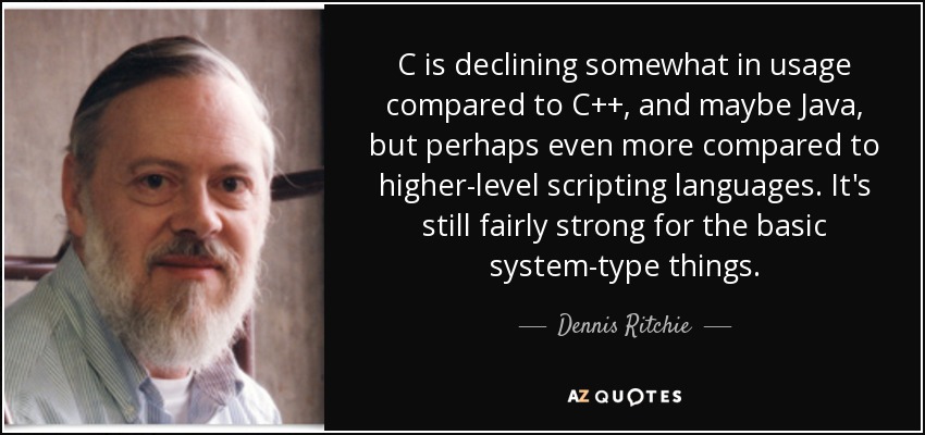 C is declining somewhat in usage compared to C++, and maybe Java, but perhaps even more compared to higher-level scripting languages. It's still fairly strong for the basic system-type things. - Dennis Ritchie