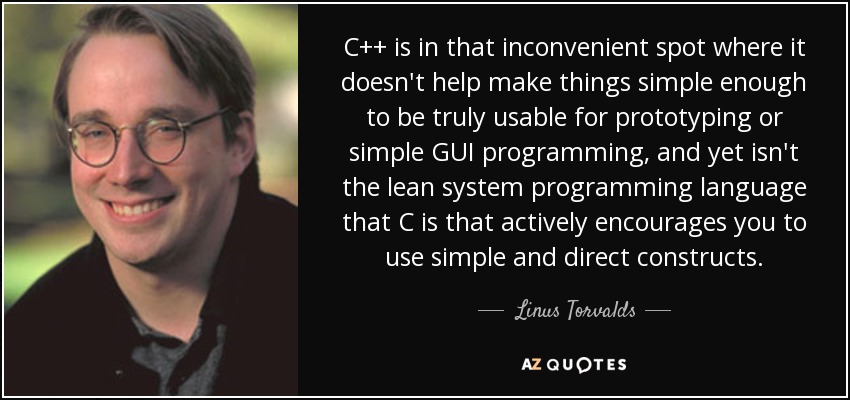 C++ is in that inconvenient spot where it doesn't help make things simple enough to be truly usable for prototyping or simple GUI programming, and yet isn't the lean system programming language that C is that actively encourages you to use simple and direct constructs. - Linus Torvalds