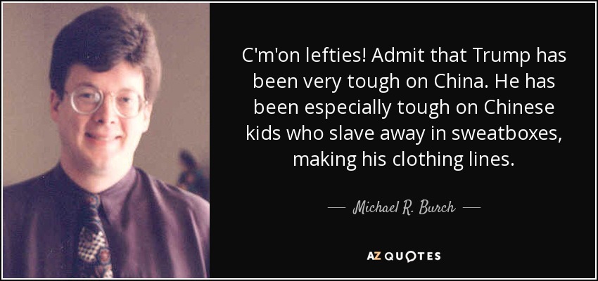 C'm'on lefties! Admit that Trump has been very tough on China. He has been especially tough on Chinese kids who slave away in sweatboxes, making his clothing lines. - Michael R. Burch