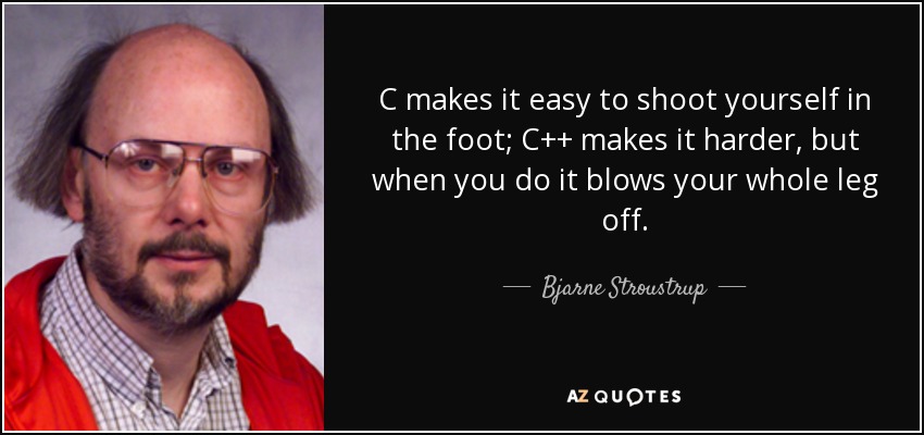 C makes it easy to shoot yourself in the foot; C++ makes it harder, but when you do it blows your whole leg off. - Bjarne Stroustrup