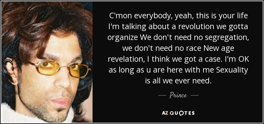 C'mon everybody, yeah, this is your life I'm talking about a revolution we gotta organize We don't need no segregation, we don't need no race New age revelation, I think we got a case. I'm OK as long as u are here with me Sexuality is all we ever need. - Prince
