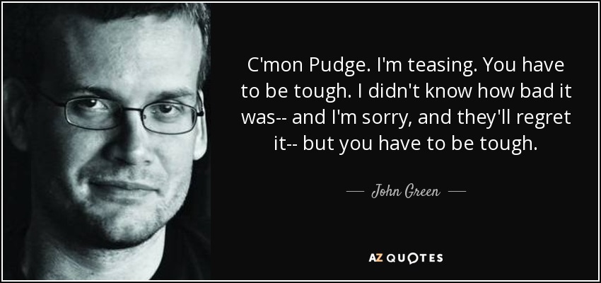 C'mon Pudge. I'm teasing. You have to be tough. I didn't know how bad it was-- and I'm sorry, and they'll regret it-- but you have to be tough. - John Green