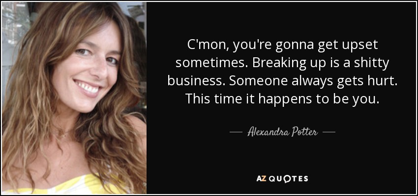 C'mon, you're gonna get upset sometimes. Breaking up is a shitty business. Someone always gets hurt. This time it happens to be you. - Alexandra Potter