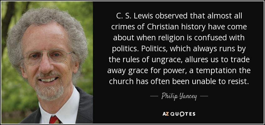 C. S. Lewis observed that almost all crimes of Christian history have come about when religion is confused with politics. Politics, which always runs by the rules of ungrace, allures us to trade away grace for power, a temptation the church has often been unable to resist. - Philip Yancey