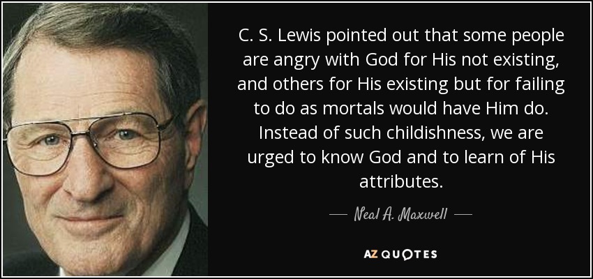 C. S. Lewis pointed out that some people are angry with God for His not existing, and others for His existing but for failing to do as mortals would have Him do. Instead of such childishness, we are urged to know God and to learn of His attributes. - Neal A. Maxwell