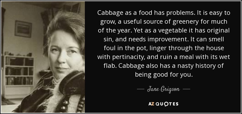 Cabbage as a food has problems. It is easy to grow, a useful source of greenery for much of the year. Yet as a vegetable it has original sin, and needs improvement. It can smell foul in the pot, linger through the house with pertinacity, and ruin a meal with its wet flab. Cabbage also has a nasty history of being good for you. - Jane Grigson