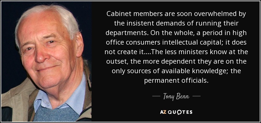 Cabinet members are soon overwhelmed by the insistent demands of running their departments. On the whole, a period in high office consumers intellectual capital; it does not create it....The less ministers know at the outset, the more dependent they are on the only sources of available knowledge; the permanent officials. - Tony Benn
