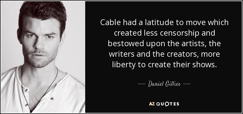 Cable had a latitude to move which created less censorship and bestowed upon the artists, the writers and the creators, more liberty to create their shows. - Daniel Gillies