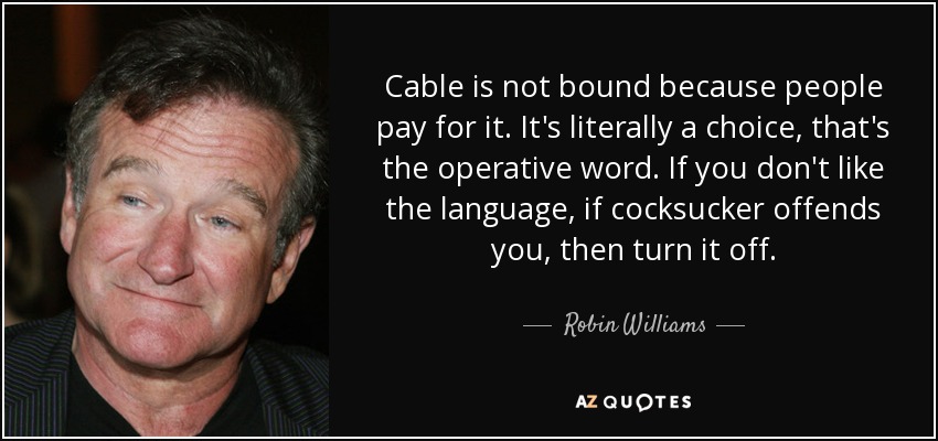 Cable is not bound because people pay for it. It's literally a choice, that's the operative word. If you don't like the language, if cocksucker offends you, then turn it off. - Robin Williams
