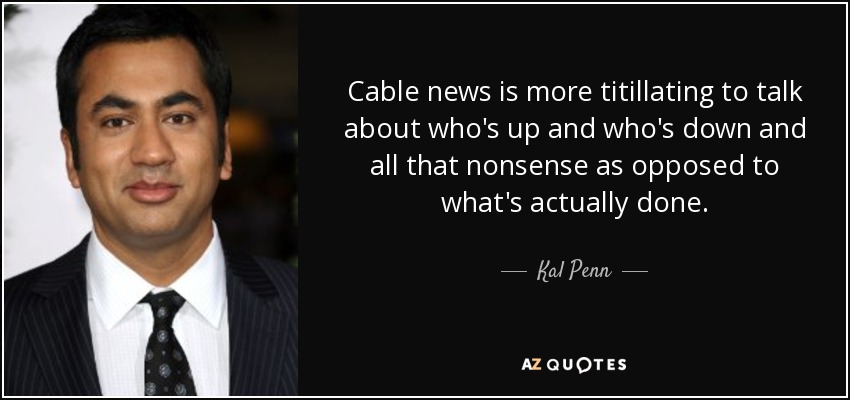 Cable news is more titillating to talk about who's up and who's down and all that nonsense as opposed to what's actually done. - Kal Penn